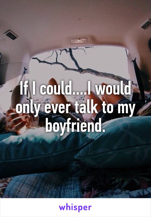 If I could....I would only ever talk to my boyfriend.