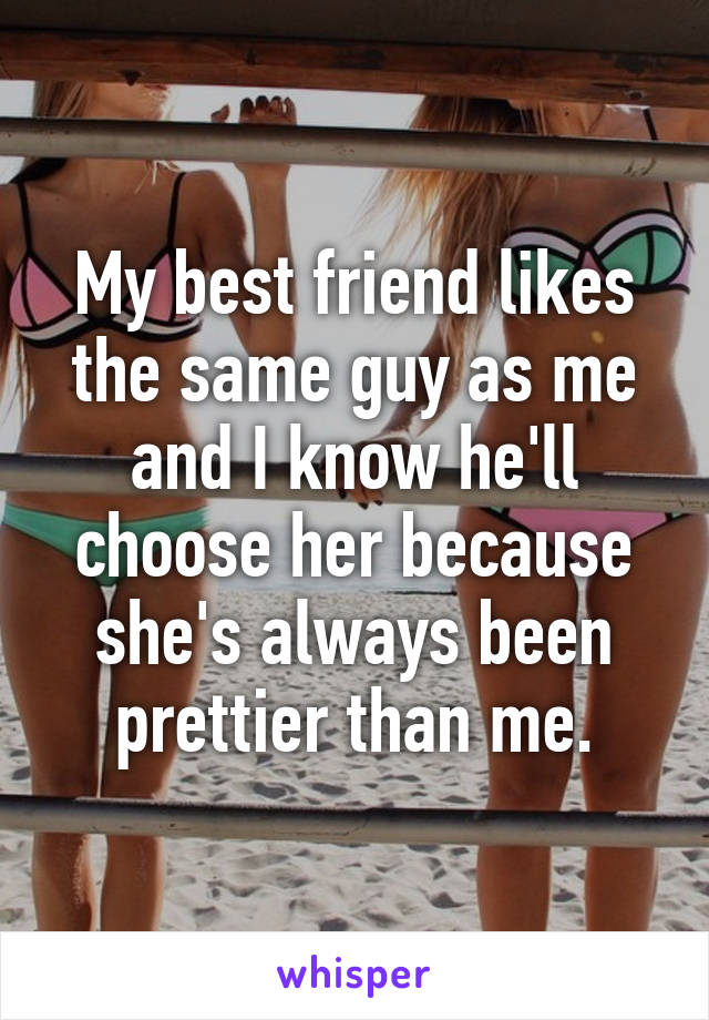 My best friend likes the same guy as me and I know he'll choose her because she's always been prettier than me.