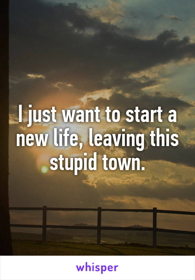I just want to start a new life, leaving this stupid town.