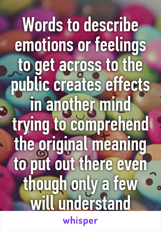 Words to describe emotions or feelings to get across to the public creates effects in another mind trying to comprehend the original meaning to put out there even though only a few will understand