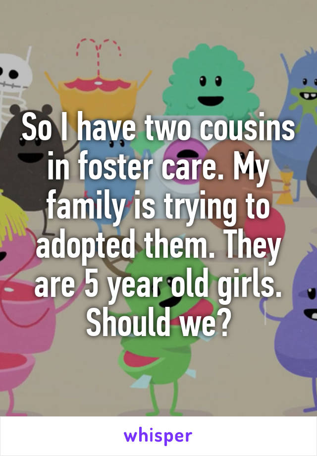 So I have two cousins in foster care. My family is trying to adopted them. They are 5 year old girls. Should we?