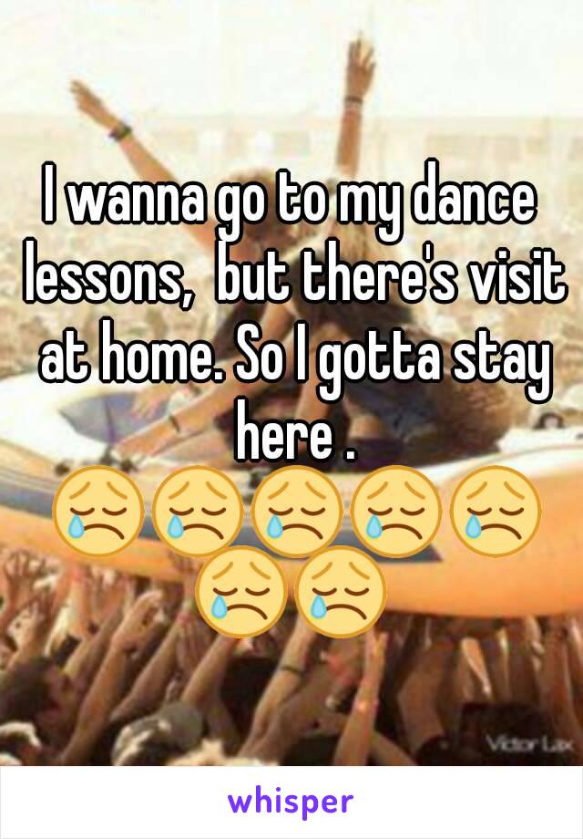 I wanna go to my dance lessons,  but there's visit at home. So I gotta stay here . 😢😢😢😢😢😢😢