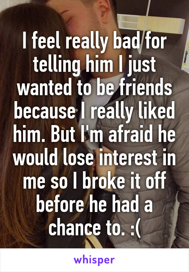 I feel really bad for telling him I just wanted to be friends because I really liked him. But I'm afraid he would lose interest in me so I broke it off before he had a chance to. :(