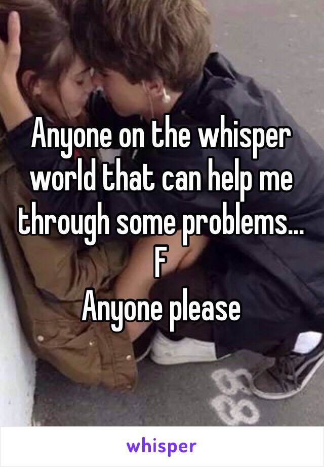 Anyone on the whisper world that can help me through some problems... 
F 
Anyone please 