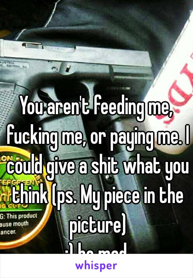 You aren't feeding me, fucking me, or paying me. I could give a shit what you think (ps. My piece in the picture)
;) be mad