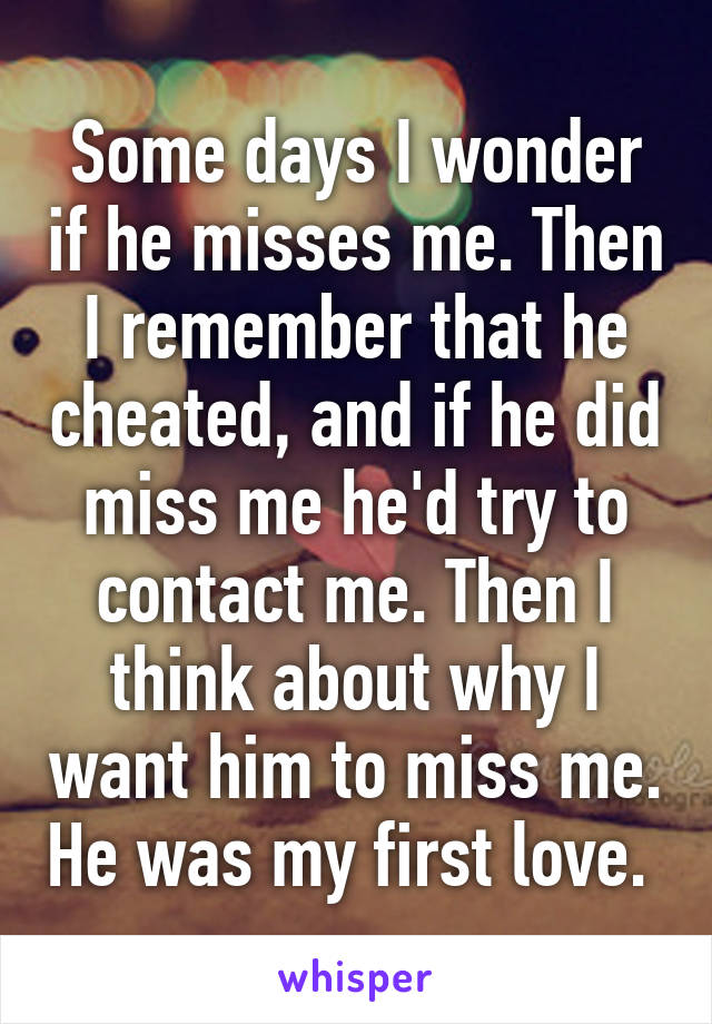 Some days I wonder if he misses me. Then I remember that he cheated, and if he did miss me he'd try to contact me. Then I think about why I want him to miss me. He was my first love. 