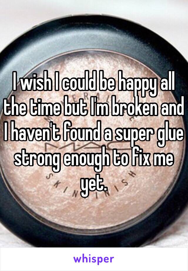 I wish I could be happy all the time but I'm broken and I haven't found a super glue strong enough to fix me yet.