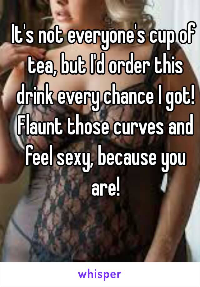 It's not everyone's cup of tea, but I'd order this drink every chance I got! Flaunt those curves and feel sexy, because you are!