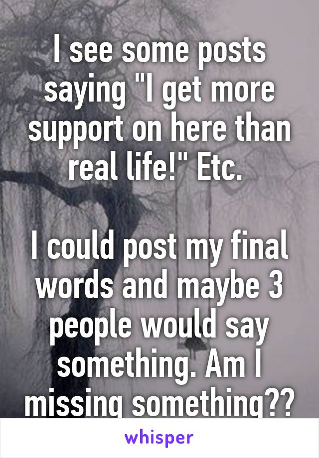 I see some posts saying "I get more support on here than real life!" Etc. 

I could post my final words and maybe 3 people would say something. Am I missing something??