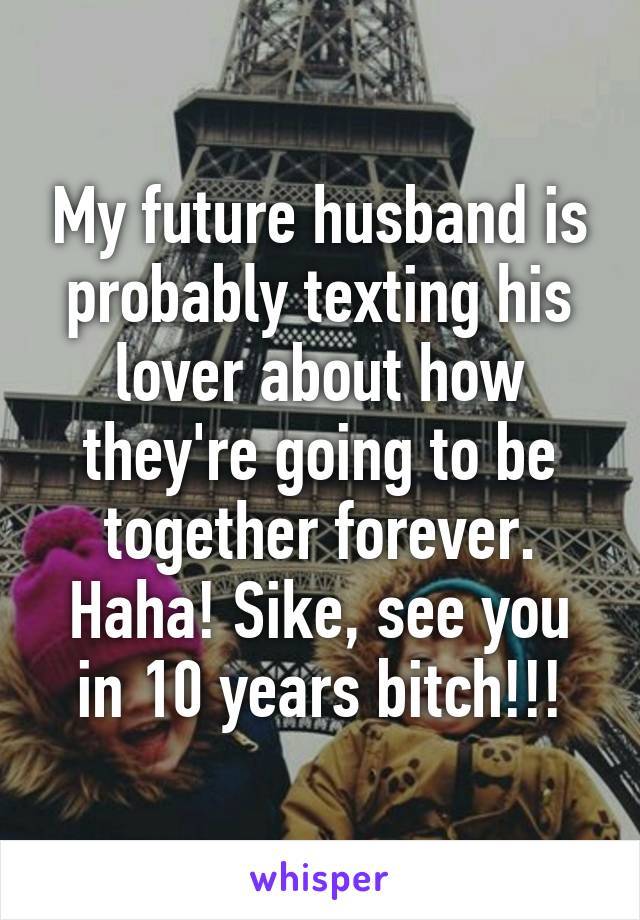 My future husband is probably texting his lover about how they're going to be together forever. Haha! Sike, see you in 10 years bitch!!!