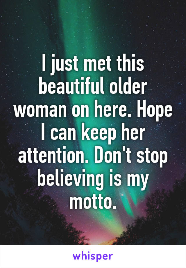 I just met this beautiful older woman on here. Hope I can keep her attention. Don't stop believing is my motto.
