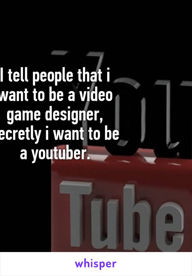 I tell people that i want to be a video game designer, secretly i want to be a youtuber.