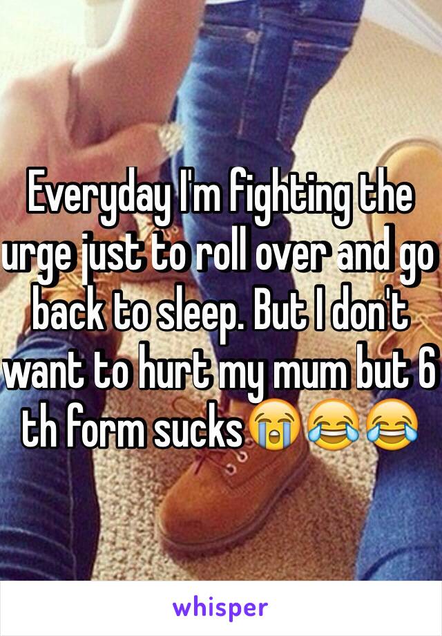 Everyday I'm fighting the urge just to roll over and go back to sleep. But I don't want to hurt my mum but 6 th form sucks😭😂😂
