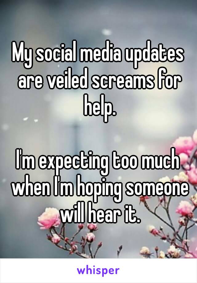 My social media updates are veiled screams for help.

I'm expecting too much when I'm hoping someone will hear it.