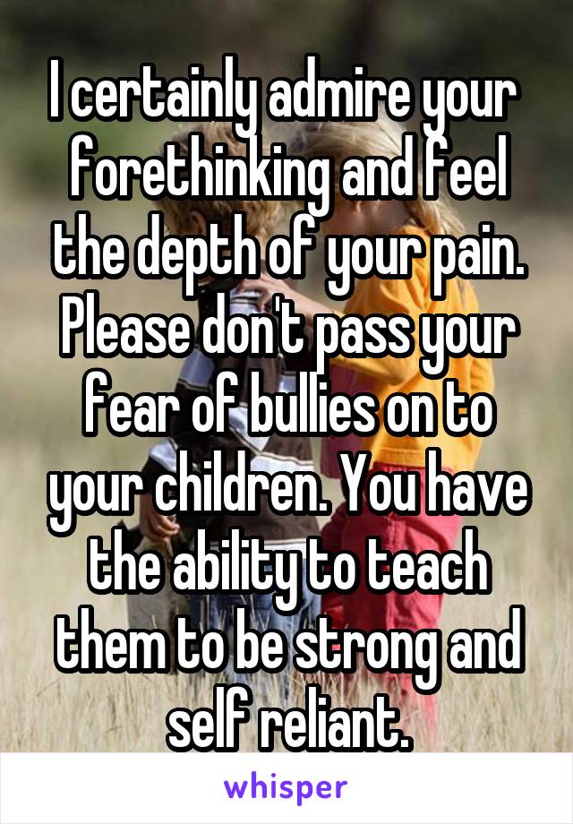 I certainly admire your  forethinking and feel the depth of your pain. Please don't pass your fear of bullies on to your children. You have the ability to teach them to be strong and self reliant.