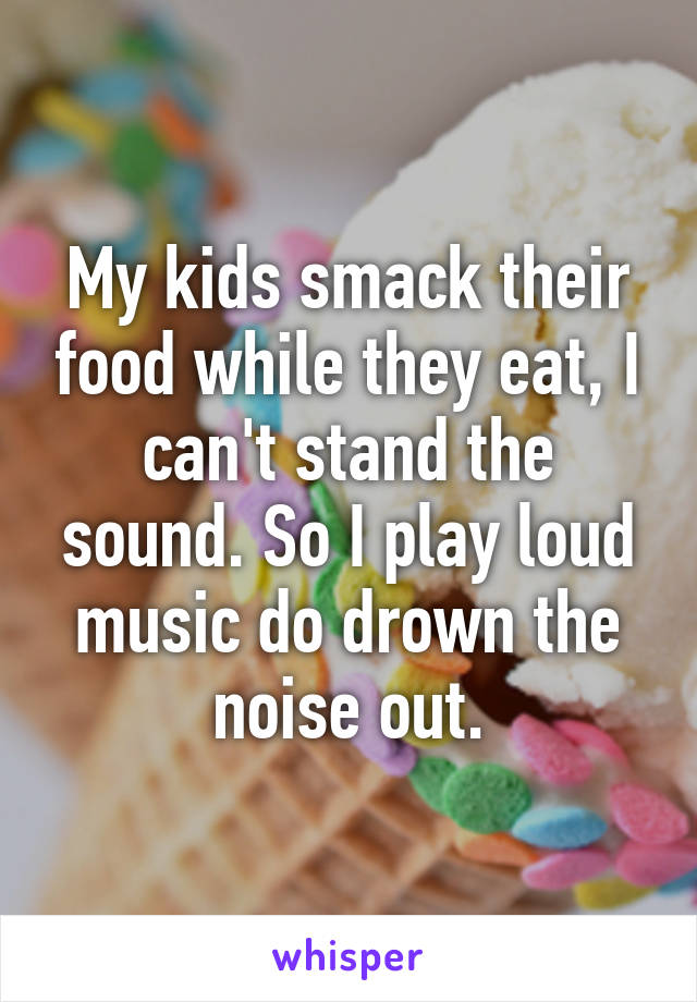 My kids smack their food while they eat, I can't stand the sound. So I play loud music do drown the noise out.