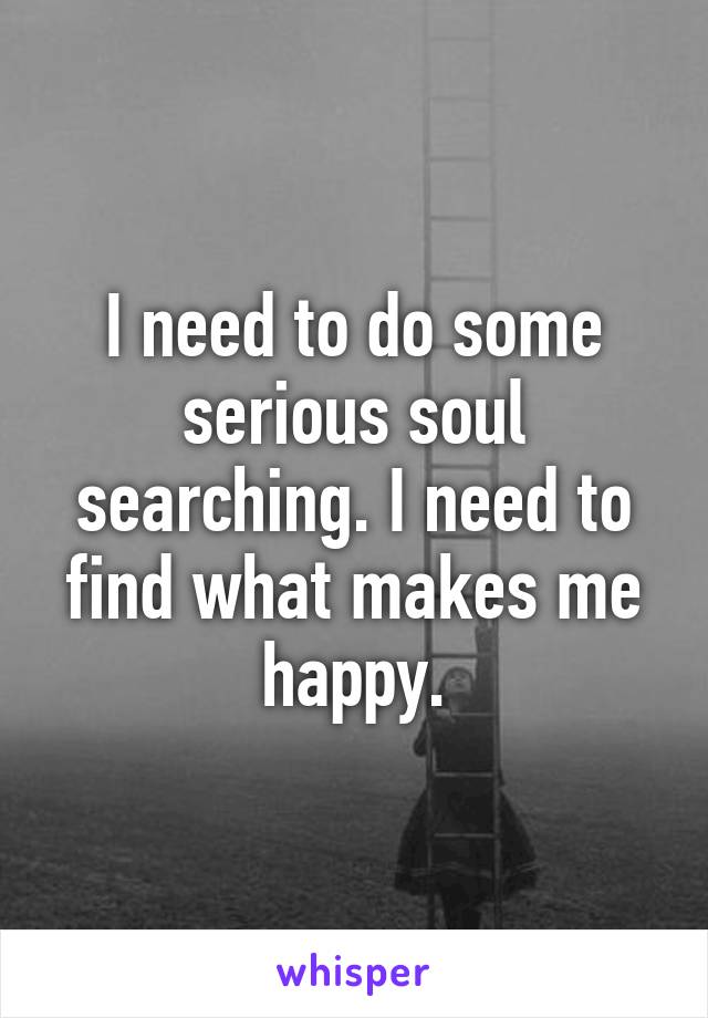 I need to do some serious soul searching. I need to find what makes me happy.