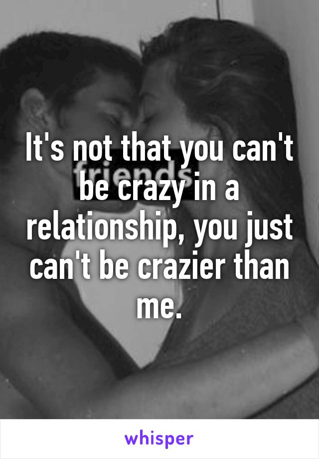 It's not that you can't be crazy in a relationship, you just can't be crazier than me.