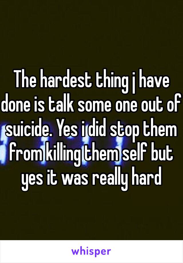 The hardest thing j have done is talk some one out of suicide. Yes i did stop them from killing them self but yes it was really hard 