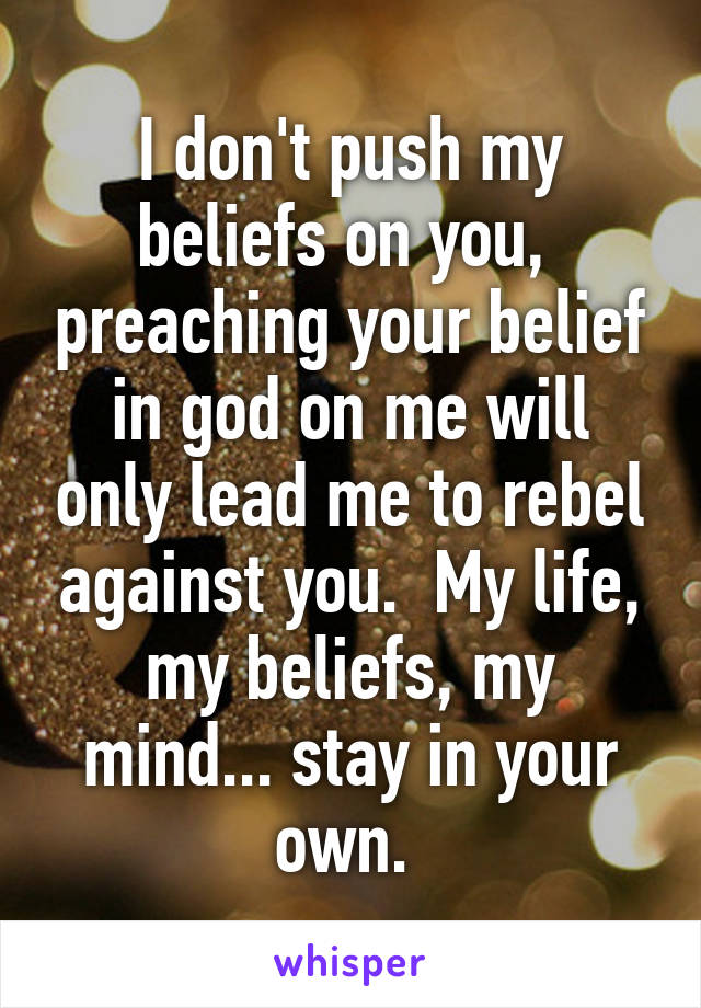 I don't push my beliefs on you,  preaching your belief in god on me will only lead me to rebel against you.  My life, my beliefs, my mind... stay in your own. 