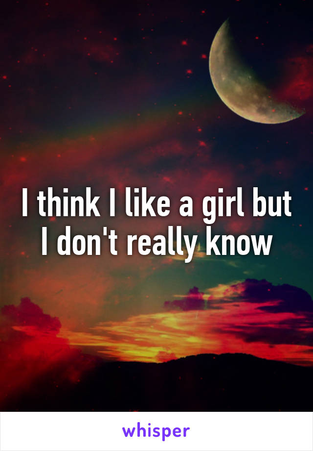 I think I like a girl but I don't really know