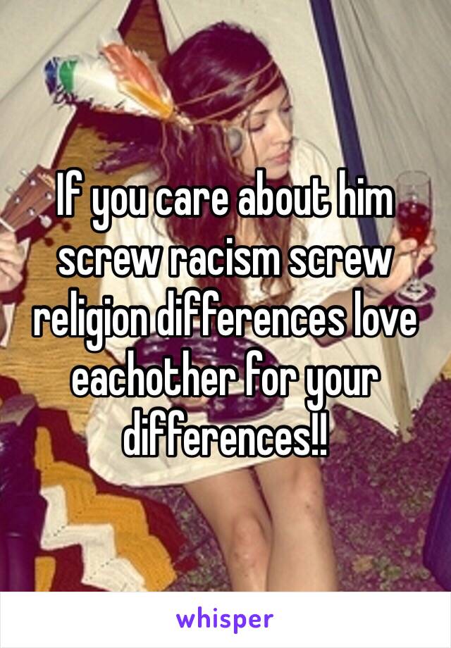 If you care about him screw racism screw religion differences love eachother for your differences!! 