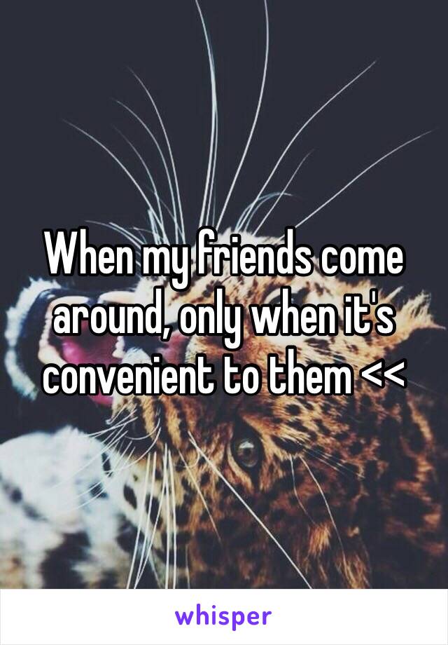 When my friends come around, only when it's convenient to them <<