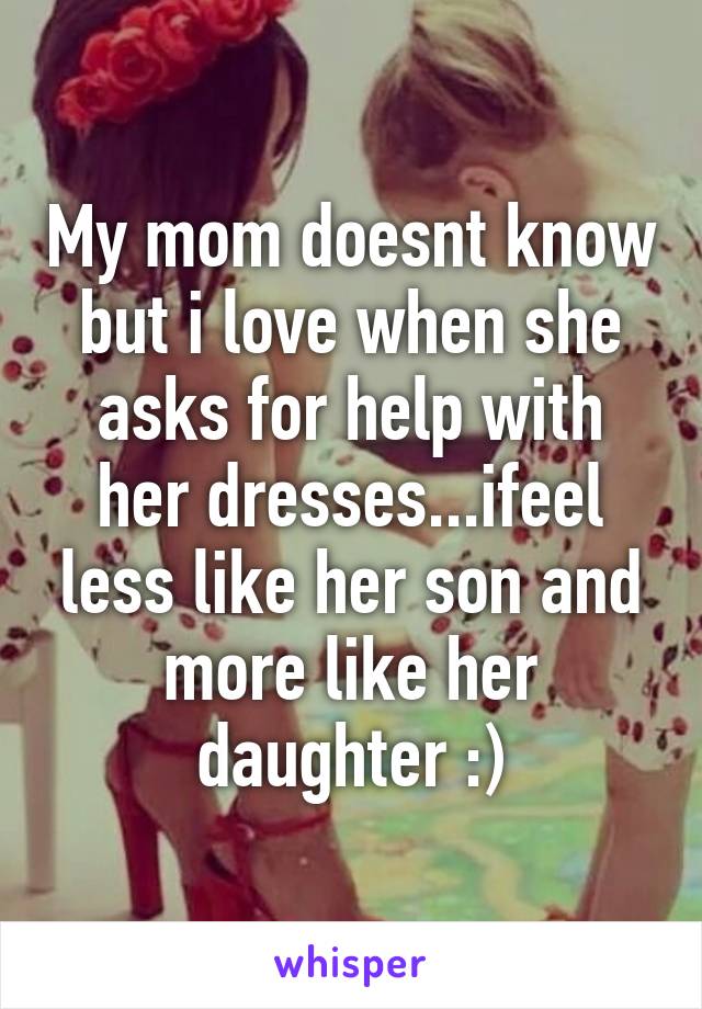 My mom doesnt know but i love when she asks for help with her dresses...ifeel less like her son and more like her daughter :)