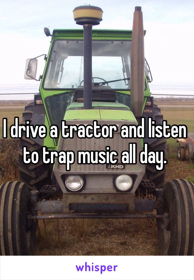 I drive a tractor and listen to trap music all day. 
