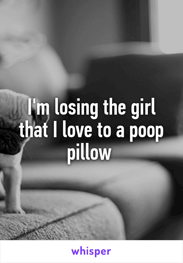 I'm losing the girl that I love to a poop pillow 