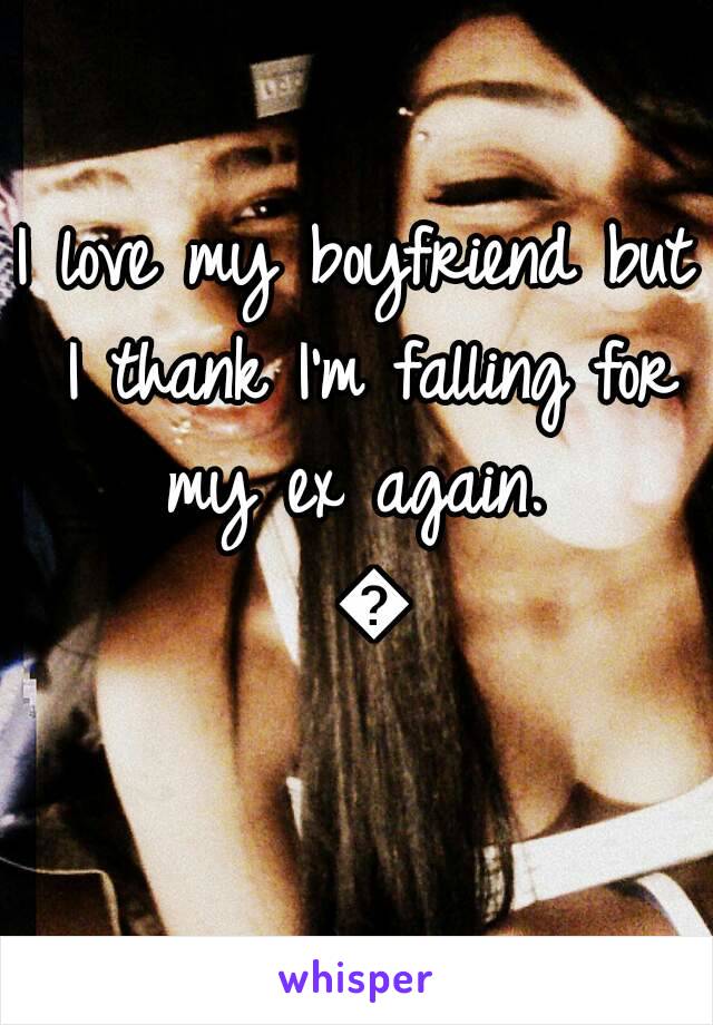 I love my boyfriend but I thank I'm falling for my ex again.  💔