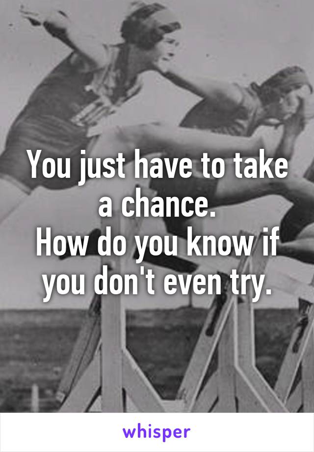 You just have to take a chance.
How do you know if you don't even try.