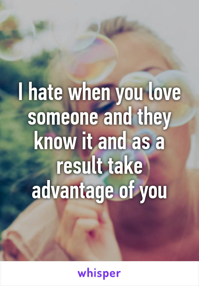 I hate when you love someone and they know it and as a result take advantage of you