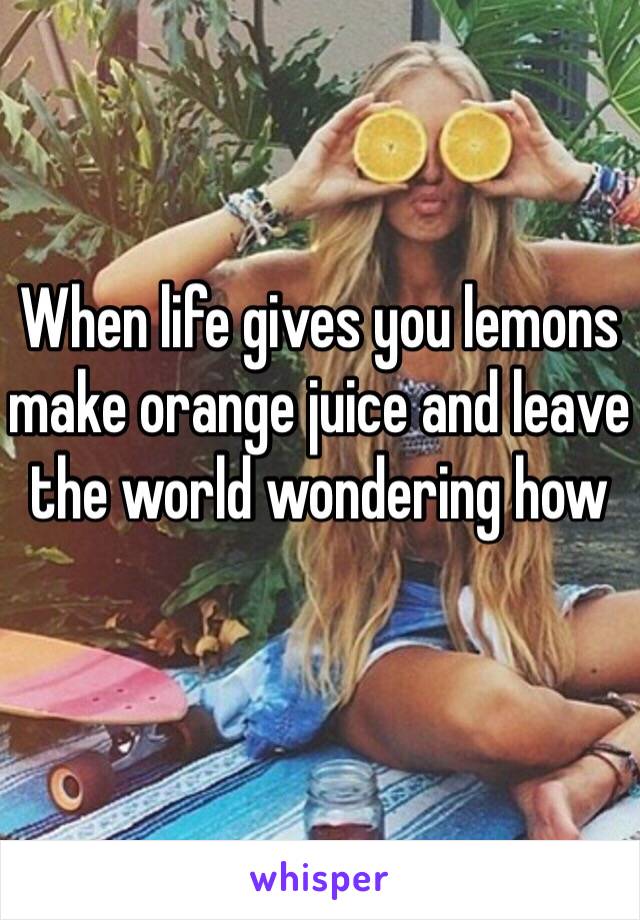 When life gives you lemons make orange juice and leave the world wondering how 