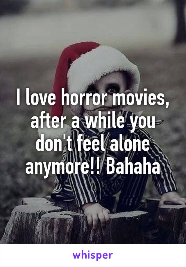 I love horror movies, after a while you don't feel alone anymore!! Bahaha