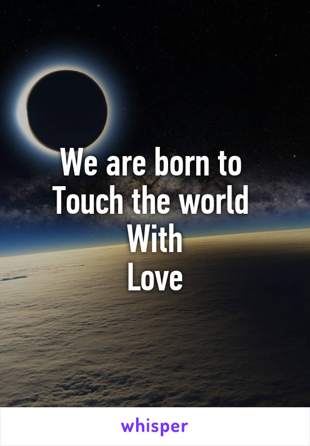 We are born to 
Touch the world 
With
Love