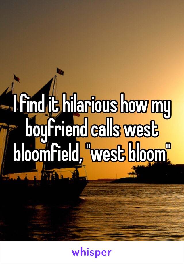 I find it hilarious how my boyfriend calls west bloomfield, "west bloom"