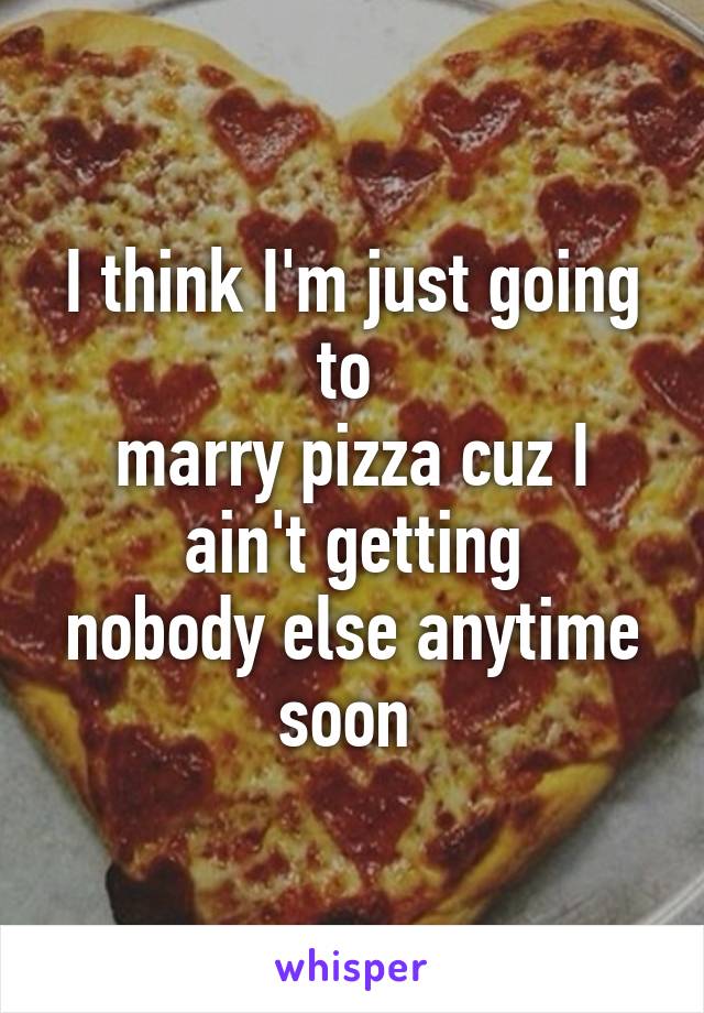I think I'm just going to 
marry pizza cuz I ain't getting
nobody else anytime soon 