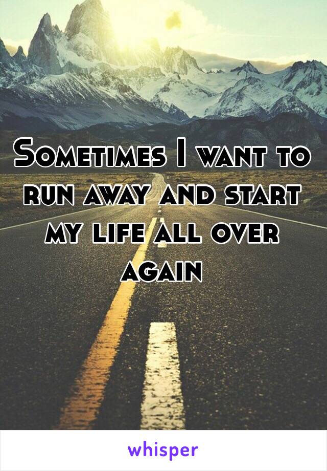 Sometimes I want to run away and start my life all over again
