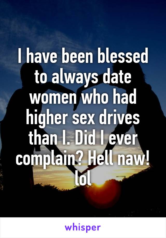 I have been blessed to always date women who had higher sex drives than I. Did I ever complain? Hell naw! lol