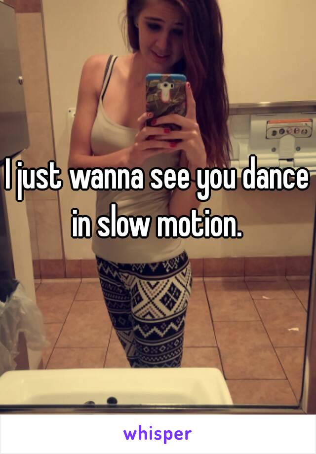 I just wanna see you dance in slow motion. 