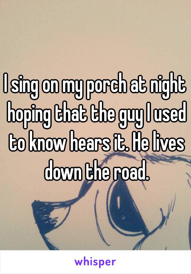 I sing on my porch at night hoping that the guy I used to know hears it. He lives down the road.