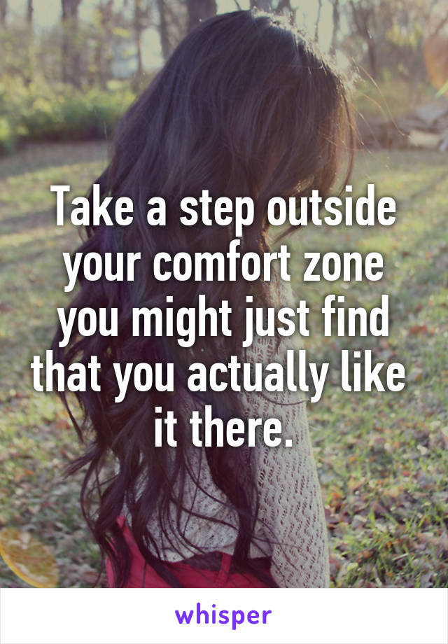 Take a step outside your comfort zone you might just find that you actually like  it there.