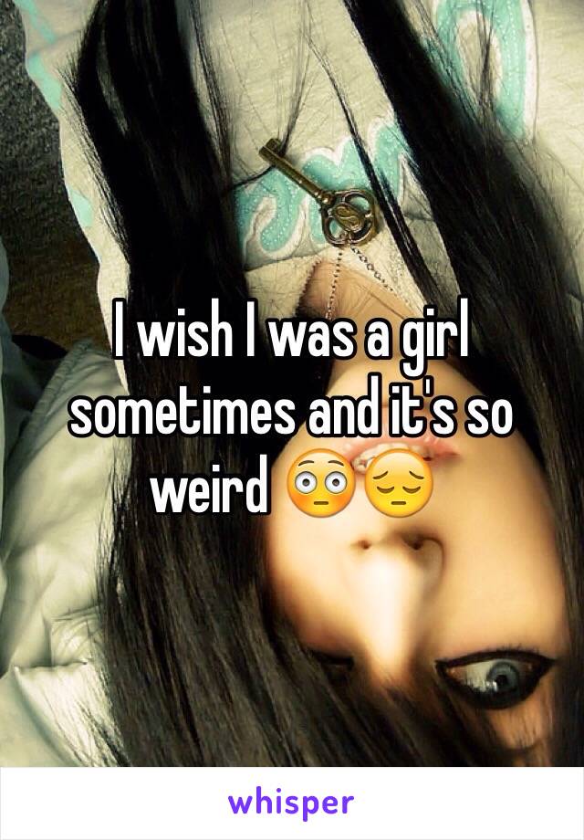 I wish I was a girl sometimes and it's so weird 😳😔