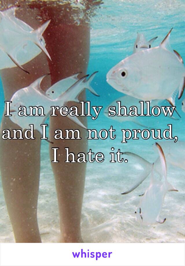 I am really shallow and I am not proud, I hate it.