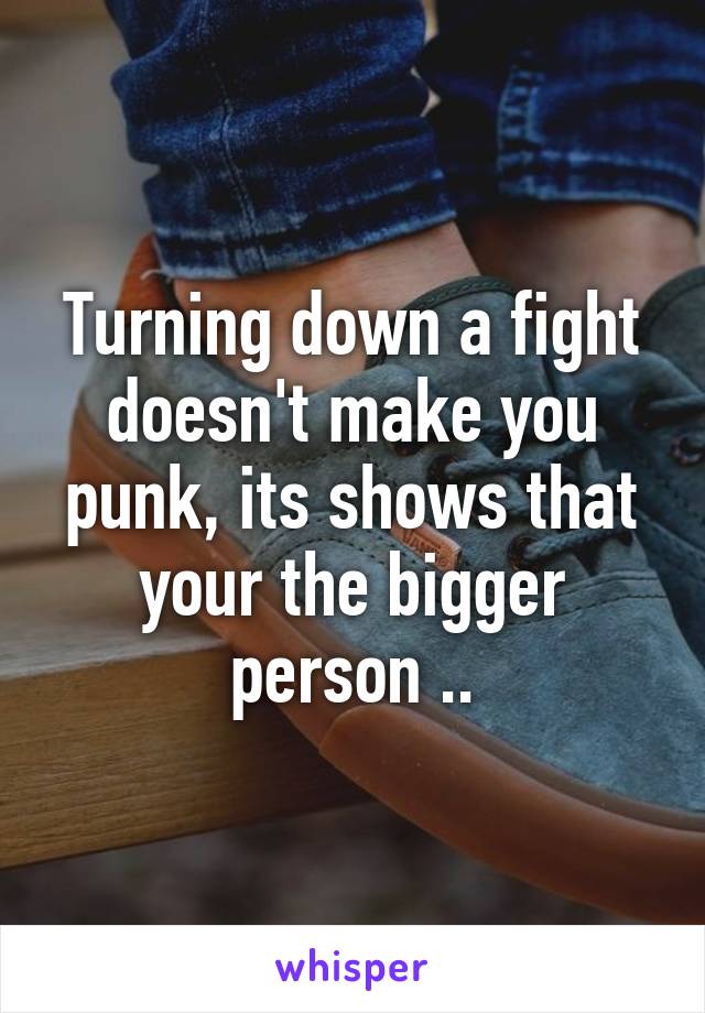 Turning down a fight doesn't make you punk, its shows that your the bigger person ..