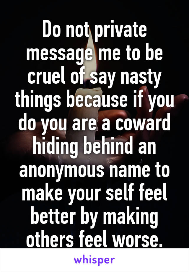 Do not private message me to be cruel of say nasty things because if you do you are a coward hiding behind an anonymous name to make your self feel better by making others feel worse.