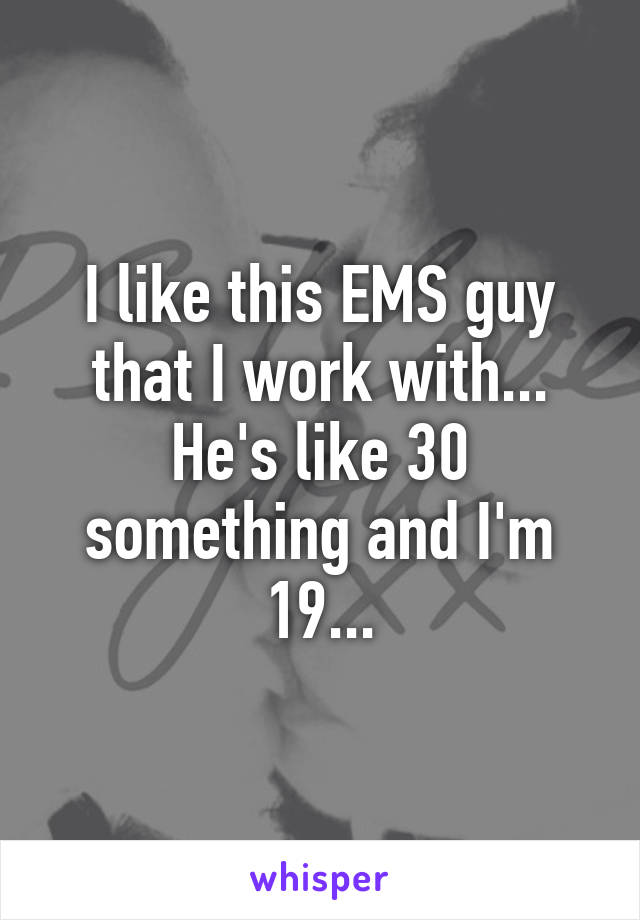 I like this EMS guy that I work with... He's like 30 something and I'm 19...