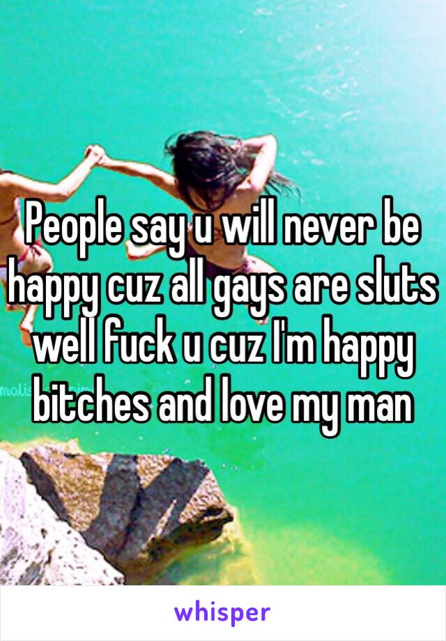 People say u will never be happy cuz all gays are sluts well fuck u cuz I'm happy bitches and love my man 
