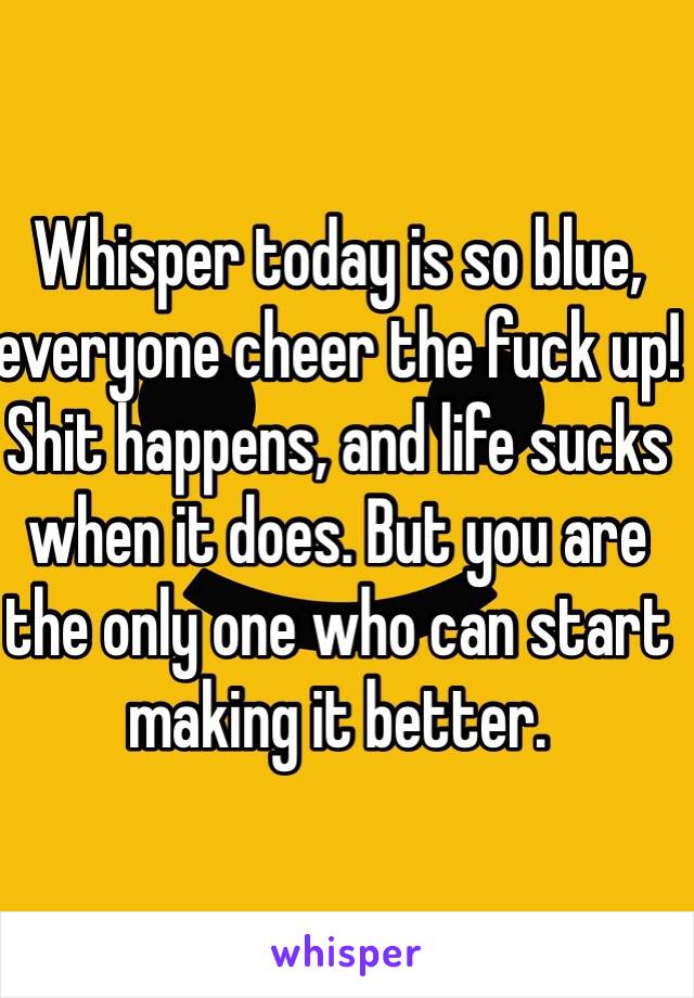 Whisper today is so blue, everyone cheer the fuck up! Shit happens, and life sucks when it does. But you are the only one who can start making it better. 